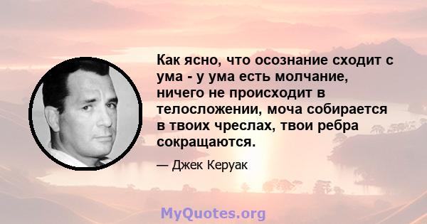 Как ясно, что осознание сходит с ума - у ума есть молчание, ничего не происходит в телосложении, моча собирается в твоих чреслах, твои ребра сокращаются.