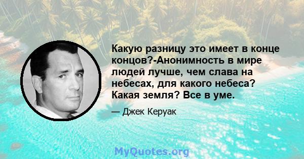 Какую разницу это имеет в конце концов?-Анонимность в мире людей лучше, чем слава на небесах, для какого небеса? Какая земля? Все в уме.