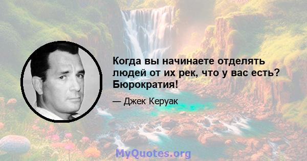 Когда вы начинаете отделять людей от их рек, что у вас есть? Бюрократия!