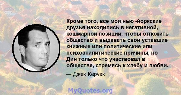 Кроме того, все мои нью -йоркские друзья находились в негативной, кошмарной позиции, чтобы отложить общество и выдавать свои уставшие книжные или политические или психоаналитические причины, но Дин только что участвовал 