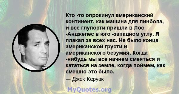 Кто -то опрокинул американский континент, как машина для пинбола, и все глупости пришли в Лос -Анджелес в юго -западном углу. Я плакал за всех нас. Не было конца американской грусти и американского безумия. Когда