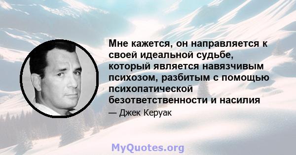 Мне кажется, он направляется к своей идеальной судьбе, который является навязчивым психозом, разбитым с помощью психопатической безответственности и насилия