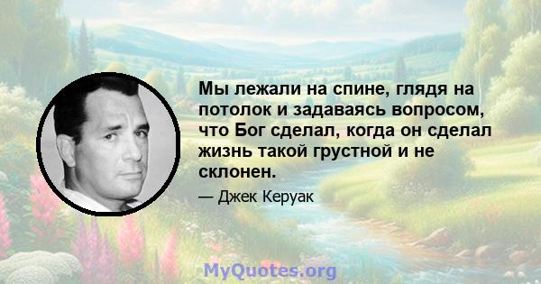 Мы лежали на спине, глядя на потолок и задаваясь вопросом, что Бог сделал, когда он сделал жизнь такой грустной и не склонен.