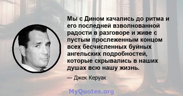 Мы с Дином качались до ритма и его последней взволнованной радости в разговоре и живе с пустым прослеженным концом всех бесчисленных буйных ангельских подробностей, которые скрывались в наших душах всю нашу жизнь.