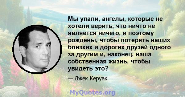 Мы упали, ангелы, которые не хотели верить, что ничто не является ничего, и поэтому рождены, чтобы потерять наших близких и дорогих друзей одного за другим и, наконец, наша собственная жизнь, чтобы увидеть это?