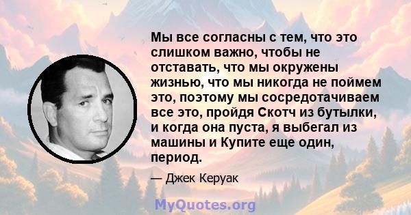 Мы все согласны с тем, что это слишком важно, чтобы не отставать, что мы окружены жизнью, что мы никогда не поймем это, поэтому мы сосредотачиваем все это, пройдя Скотч из бутылки, и когда она пуста, я выбегал из машины 