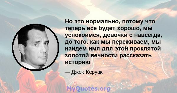 Но это нормально, потому что теперь все будет хорошо, мы успокоимся, девочки с навсегда, до того, как мы переживаем, мы найдем имя для этой проклятой золотой вечности рассказать историю