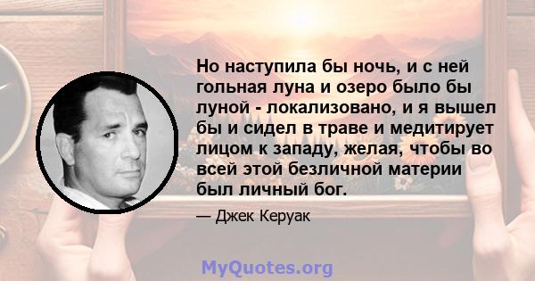 Но наступила бы ночь, и с ней гольная луна и озеро было бы луной - локализовано, и я вышел бы и сидел в траве и медитирует лицом к западу, желая, чтобы во всей этой безличной материи был личный бог.