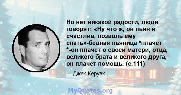 Но нет никакой радости, люди говорят: «Ну что ж, он пьян и счастлив, позволь ему спать»-бедная пьяница *плачет *-он плачет о своей матери, отца, великого брата и великого друга, он плачет помощь. (с.111)