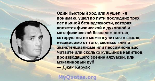 Один быстрый ход или я ушел, - я понимаю, ушел по пути последних трех лет пьяной безнадежности, которая является физической и духовной и метафизической безнадежностью, которую вы не можете учиться в школе, независимо от 