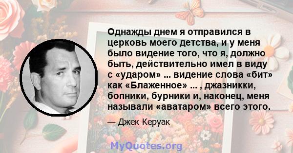 Однажды днем ​​я отправился в церковь моего детства, и у меня было видение того, что я, должно быть, действительно имел в виду с «ударом» ... видение слова «бит» как «Блаженное» ... , джазникки, бопники, бурники и,