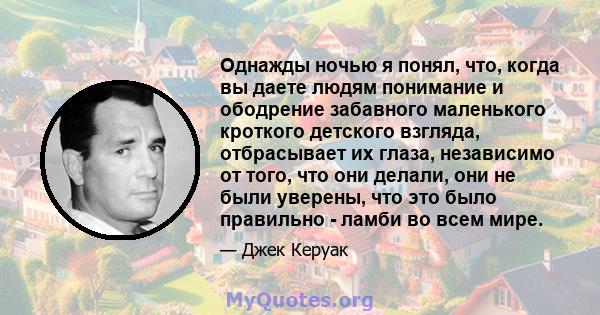 Однажды ночью я понял, что, когда вы даете людям понимание и ободрение забавного маленького кроткого детского взгляда, отбрасывает их глаза, независимо от того, что они делали, они не были уверены, что это было