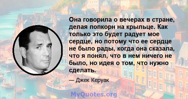 Она говорила о вечерах в стране, делая попкорн на крыльце. Как только это будет радует мое сердце, но потому что ее сердце не было рады, когда она сказала, что я понял, что в нем ничего не было, но идея о том, что нужно 