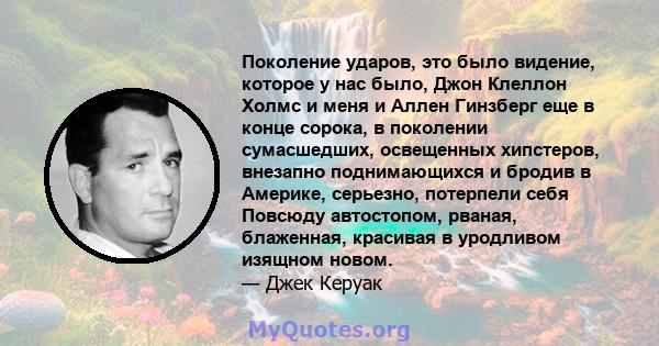 Поколение ударов, это было видение, которое у нас было, Джон Клеллон Холмс и меня и Аллен Гинзберг еще в конце сорока, в поколении сумасшедших, освещенных хипстеров, внезапно поднимающихся и бродив в Америке, серьезно,