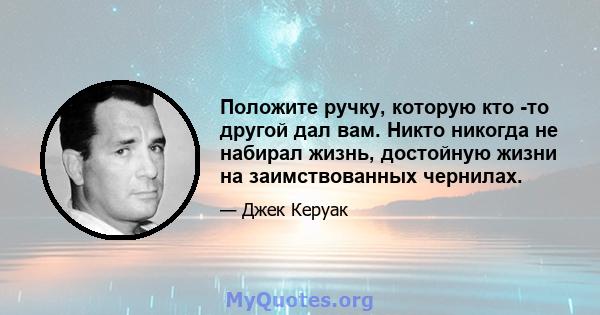 Положите ручку, которую кто -то другой дал вам. Никто никогда не набирал жизнь, достойную жизни на заимствованных чернилах.