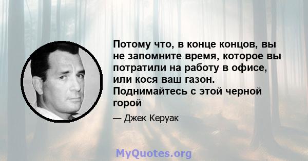 Потому что, в конце концов, вы не запомните время, которое вы потратили на работу в офисе, или кося ваш газон. Поднимайтесь с этой черной горой