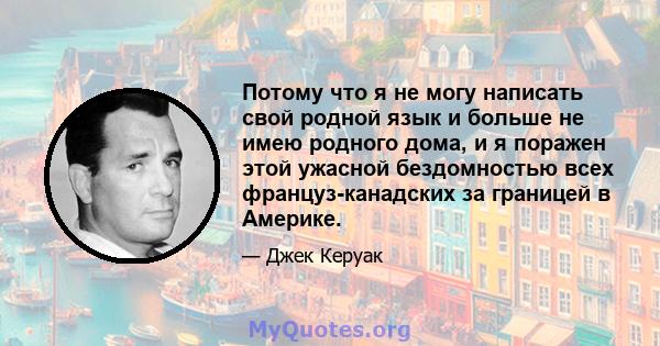 Потому что я не могу написать свой родной язык и больше не имею родного дома, и я поражен этой ужасной бездомностью всех француз-канадских за границей в Америке.