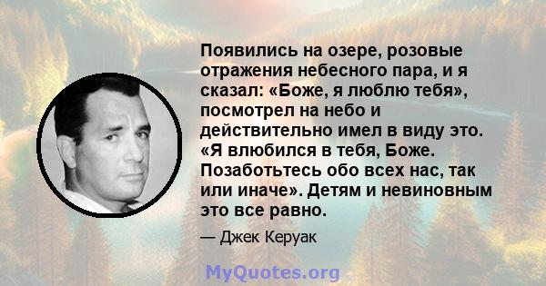 Появились на озере, розовые отражения небесного пара, и я сказал: «Боже, я люблю тебя», посмотрел на небо и действительно имел в виду это. «Я влюбился в тебя, Боже. Позаботьтесь обо всех нас, так или иначе». Детям и