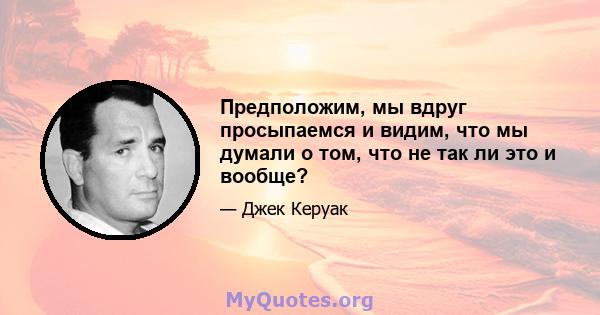 Предположим, мы вдруг просыпаемся и видим, что мы думали о том, что не так ли это и вообще?