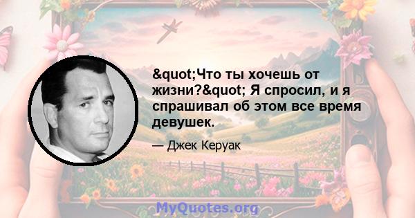 "Что ты хочешь от жизни?" Я спросил, и я спрашивал об этом все время девушек.