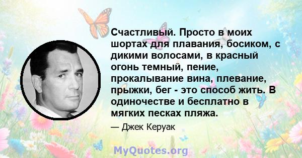 Счастливый. Просто в моих шортах для плавания, босиком, с дикими волосами, в красный огонь темный, пение, прокалывание вина, плевание, прыжки, бег - это способ жить. В одиночестве и бесплатно в мягких песках пляжа.