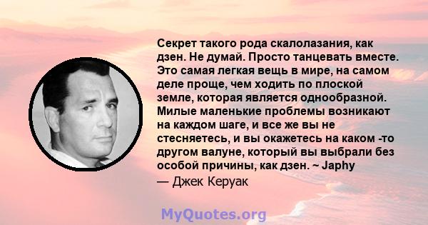 Секрет такого рода скалолазания, как дзен. Не думай. Просто танцевать вместе. Это самая легкая вещь в мире, на самом деле проще, чем ходить по плоской земле, которая является однообразной. Милые маленькие проблемы