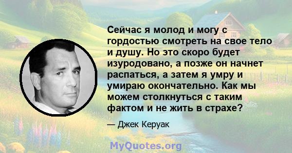 Сейчас я молод и могу с гордостью смотреть на свое тело и душу. Но это скоро будет изуродовано, а позже он начнет распаться, а затем я умру и умираю окончательно. Как мы можем столкнуться с таким фактом и не жить в