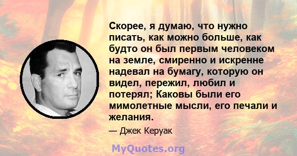 Скорее, я думаю, что нужно писать, как можно больше, как будто он был первым человеком на земле, смиренно и искренне надевал на бумагу, которую он видел, пережил, любил и потерял; Каковы были его мимолетные мысли, его