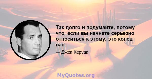 Так долго и подумайте, потому что, если вы начнете серьезно относиться к этому, это конец вас.