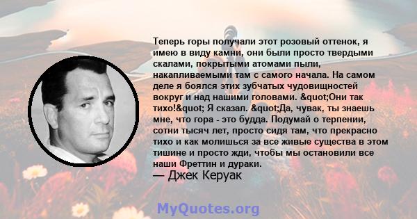 Теперь горы получали этот розовый оттенок, я имею в виду камни, они были просто твердыми скалами, покрытыми атомами пыли, накапливаемыми там с самого начала. На самом деле я боялся этих зубчатых чудовищностей вокруг и