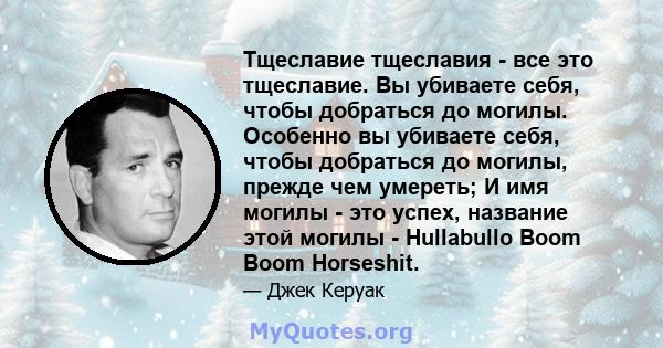 Тщеславие тщеславия - все это тщеславие. Вы убиваете себя, чтобы добраться до могилы. Особенно вы убиваете себя, чтобы добраться до могилы, прежде чем умереть; И имя могилы - это успех, название этой могилы - Hullabullo 