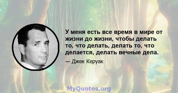 У меня есть все время в мире от жизни до жизни, чтобы делать то, что делать, делать то, что делается, делать вечные дела.