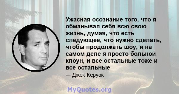 Ужасная осознание того, что я обманывал себя всю свою жизнь, думая, что есть следующее, что нужно сделать, чтобы продолжать шоу, и на самом деле я просто больной клоун, и все остальные тоже и все остальные