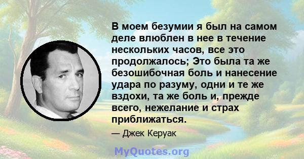 В моем безумии я был на самом деле влюблен в нее в течение нескольких часов, все это продолжалось; Это была та же безошибочная боль и нанесение удара по разуму, одни и те же вздохи, та же боль и, прежде всего, нежелание 