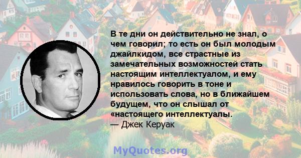 В те дни он действительно не знал, о чем говорил; то есть он был молодым джайлкидом, все страстные из замечательных возможностей стать настоящим интеллектуалом, и ему нравилось говорить в тоне и использовать слова, но в 