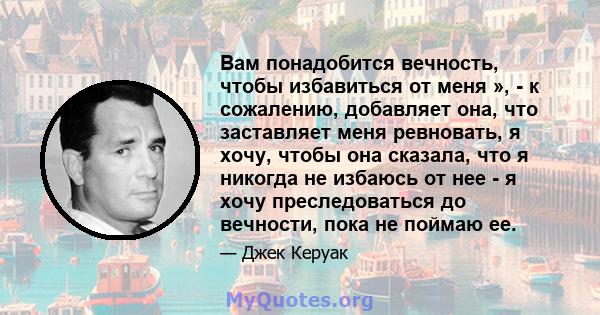 Вам понадобится вечность, чтобы избавиться от меня », - к сожалению, добавляет она, что заставляет меня ревновать, я хочу, чтобы она сказала, что я никогда не избаюсь от нее - я хочу преследоваться до вечности, пока не