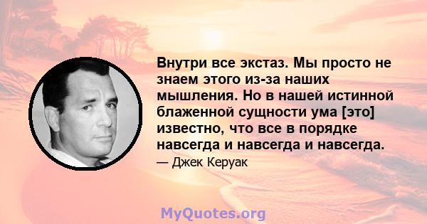 Внутри все экстаз. Мы просто не знаем этого из-за наших мышления. Но в нашей истинной блаженной сущности ума [это] известно, что все в порядке навсегда и навсегда и навсегда.