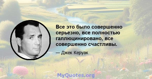 Все это было совершенно серьезно, все полностью галлюцинировано, все совершенно счастливы.