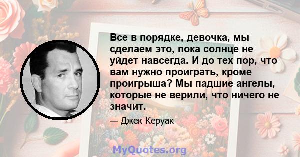 Все в порядке, девочка, мы сделаем это, пока солнце не уйдет навсегда. И до тех пор, что вам нужно проиграть, кроме проигрыша? Мы падшие ангелы, которые не верили, что ничего не значит.