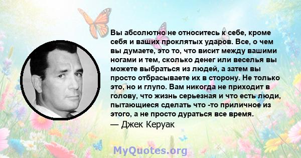 Вы абсолютно не относитесь к себе, кроме себя и ваших проклятых ударов. Все, о чем вы думаете, это то, что висит между вашими ногами и тем, сколько денег или веселья вы можете выбраться из людей, а затем вы просто