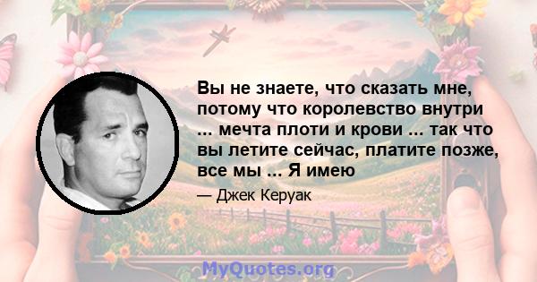 Вы не знаете, что сказать мне, потому что королевство внутри ... мечта плоти и крови ... так что вы летите сейчас, платите позже, все мы ... Я имею