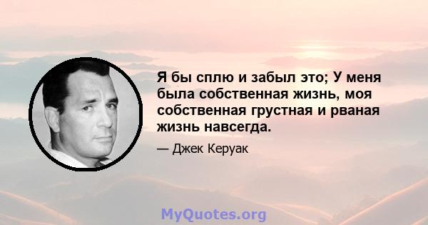 Я бы сплю и забыл это; У меня была собственная жизнь, моя собственная грустная и рваная жизнь навсегда.