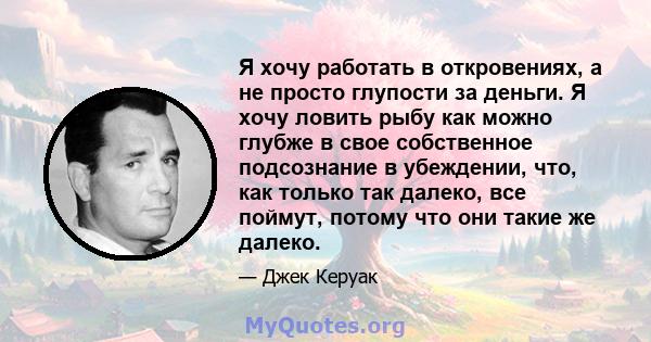 Я хочу работать в откровениях, а не просто глупости за деньги. Я хочу ловить рыбу как можно глубже в свое собственное подсознание в убеждении, что, как только так далеко, все поймут, потому что они такие же далеко.