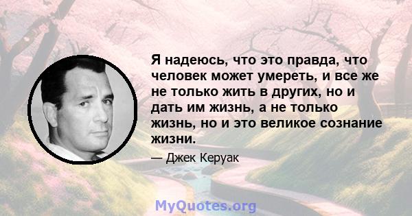 Я надеюсь, что это правда, что человек может умереть, и все же не только жить в других, но и дать им жизнь, а не только жизнь, но и это великое сознание жизни.