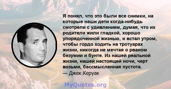 Я понял, что это были все снимки, на которые наши дети когда-нибудь смотрели с удивлением, думая, что их родители жили гладкой, хорошо упорядоченной жизнью, и встал утром, чтобы гордо ходить на тротуарах жизни, никогда