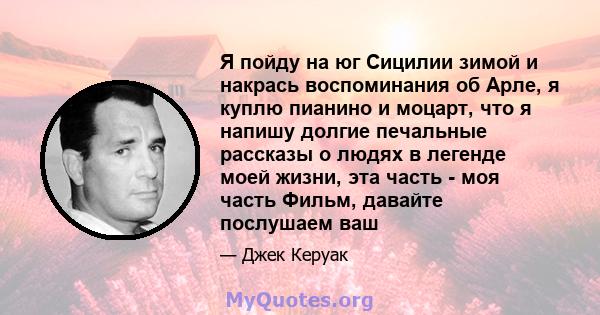 Я пойду на юг Сицилии зимой и накрась воспоминания об Арле, я куплю пианино и моцарт, что я напишу долгие печальные рассказы о людях в легенде моей жизни, эта часть - моя часть Фильм, давайте послушаем ваш