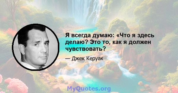 Я всегда думаю: «Что я здесь делаю? Это то, как я должен чувствовать?