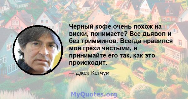 Черный кофе очень похож на виски, понимаете? Все дьявол и без тримминов. Всегда нравился мои грехи чистыми, и принимайте его так, как это происходит.