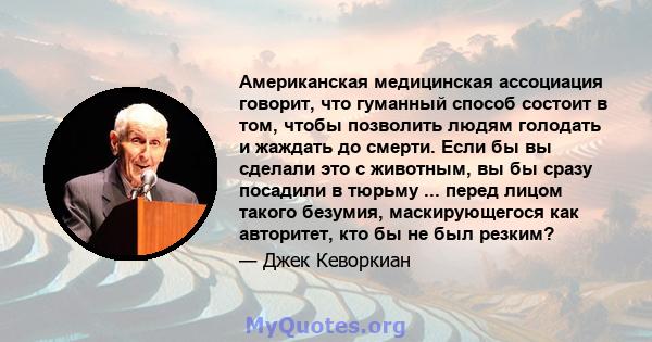 Американская медицинская ассоциация говорит, что гуманный способ состоит в том, чтобы позволить людям голодать и жаждать до смерти. Если бы вы сделали это с животным, вы бы сразу посадили в тюрьму ... перед лицом такого 