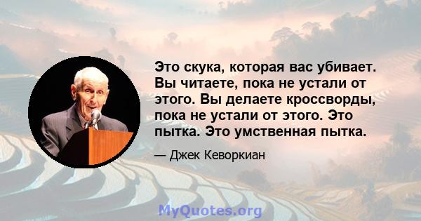 Это скука, которая вас убивает. Вы читаете, пока не устали от этого. Вы делаете кроссворды, пока не устали от этого. Это пытка. Это умственная пытка.